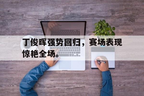 丁俊晖强势回归，赛场表现惊艳全场。